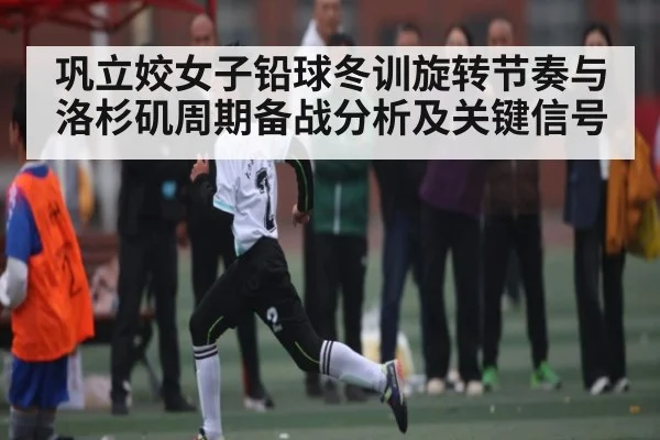巩立姣女子铅球冬训旋转节奏与洛杉矶周期备战分析及关键信号